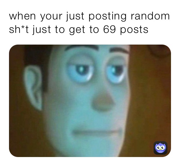 when your just posting random sh*t just to get to 69 posts