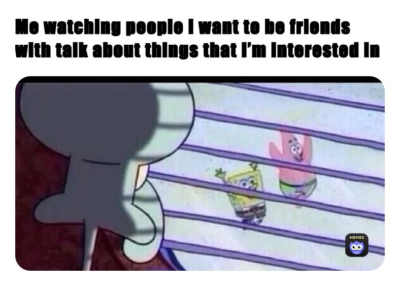 Me watching people I want to be friends with talk about things that I’m interested in