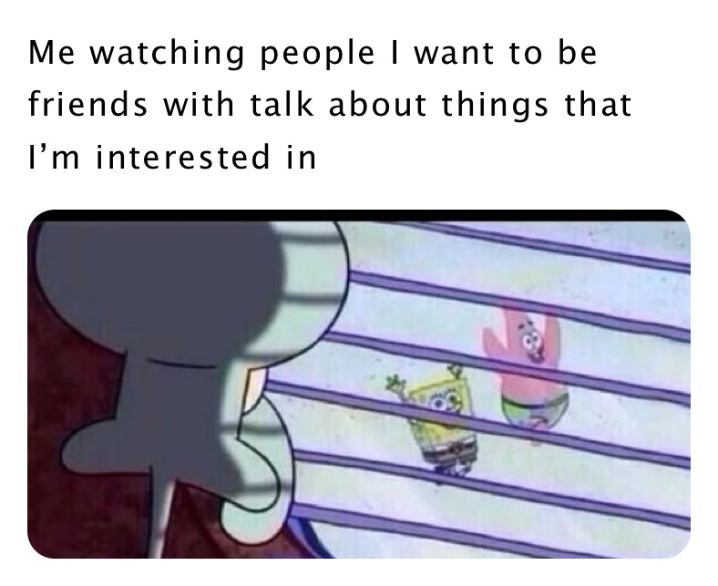 Me watching people I want to be friends with talk about things that I’m interested in