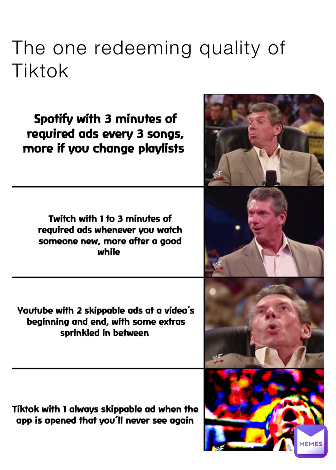 The one redeeming quality of Tiktok Spotify with 3 minutes of required ads every 3 songs, more if you change playlists Twitch with 1 to 3 minutes of required ads whenever you watch someone new, more after a good while Youtube with 2 skippable ads at a video’s beginning and end, with some extras sprinkled in between Tiktok with 1 always skippable ad when the app is opened that you’ll never see again