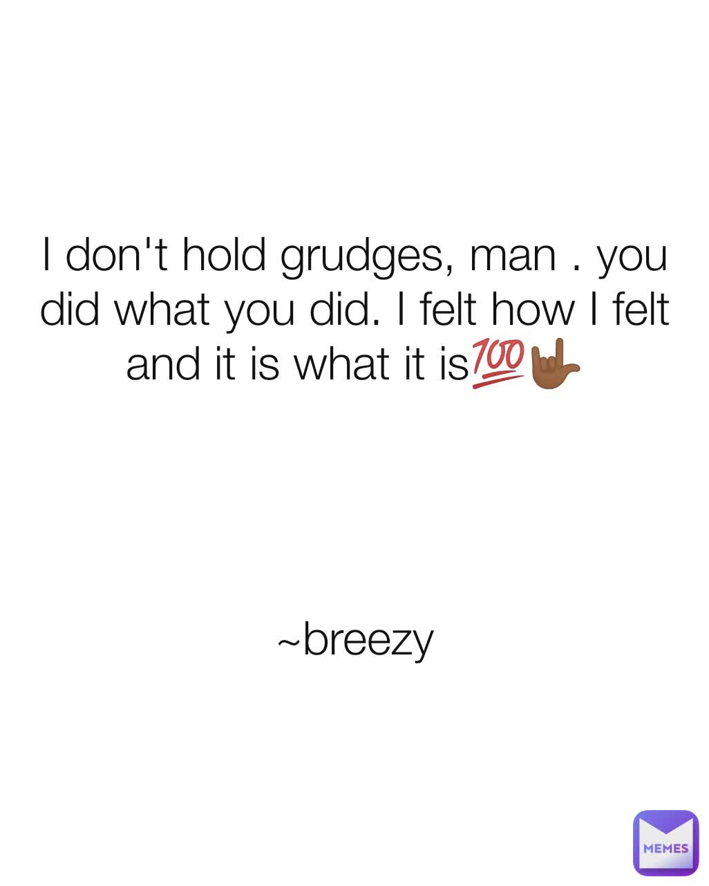 I don't hold grudges, man . you did what you did. I felt how I felt and it is what it is💯🤟🏾




~breezy