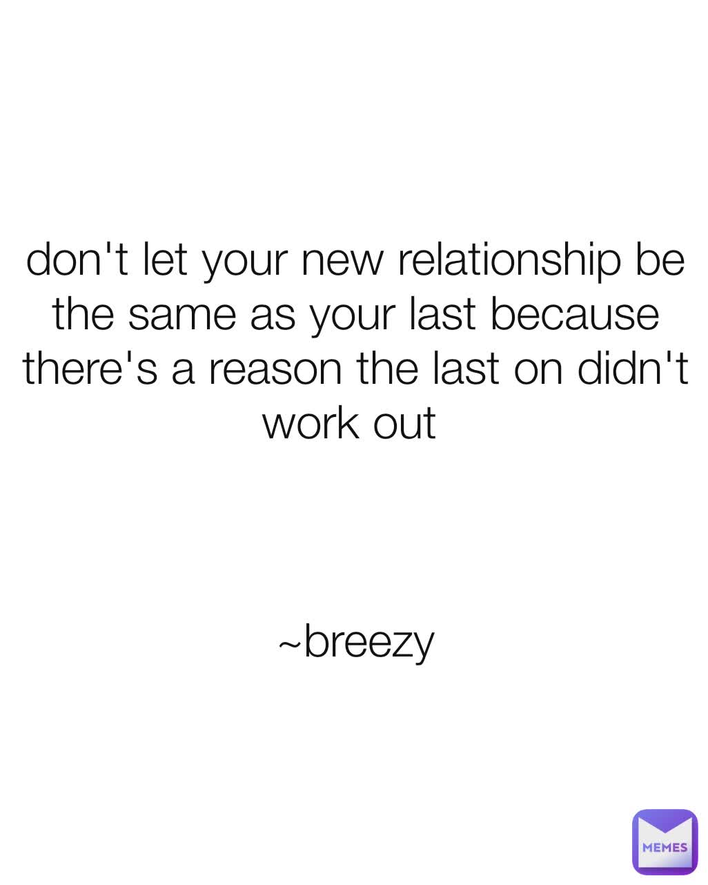 don't let your new relationship be the same as your last because there's a reason the last on didn't work out 



~breezy