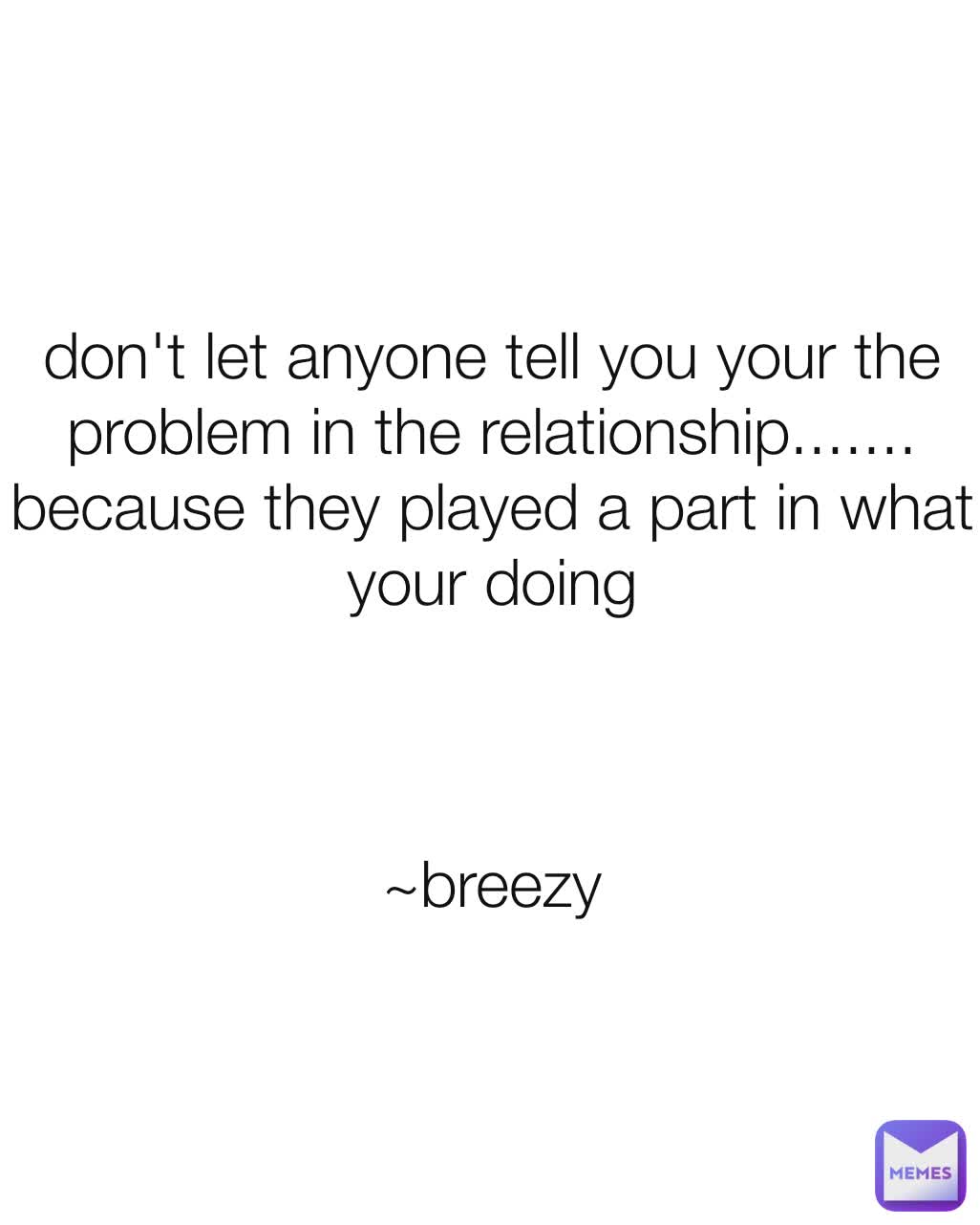 don't let anyone tell you your the problem in the relationship....... because they played a part in what your doing



~breezy