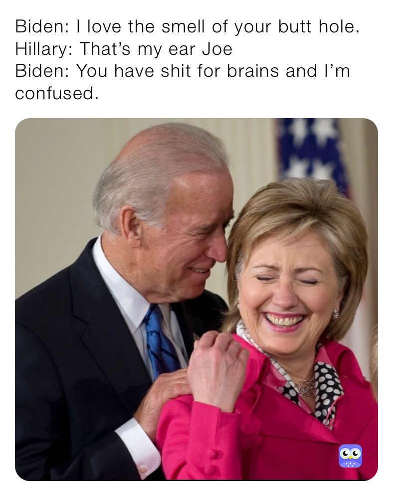 Biden: I love the smell of your butt hole.
Hillary: That’s my ear Joe
Biden: You have shit for brains and I’m confused.