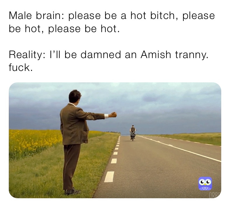 Male brain: please be a hot bitch, please be hot, please be hot. 

Reality: I’ll be damned an Amish tranny. fuck. 