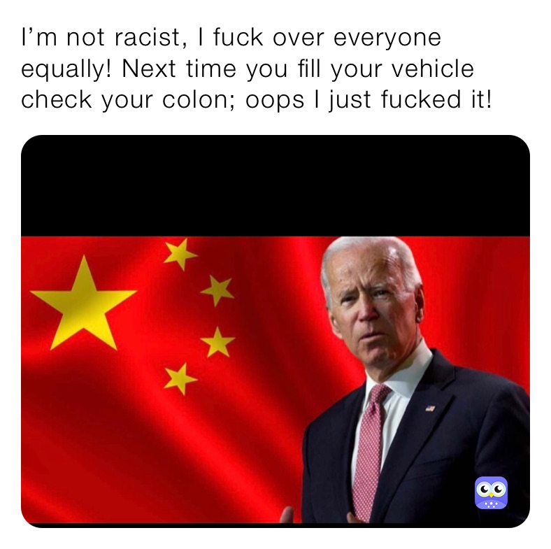 I’m not racist, I fuck over everyone equally! Next time you fill your vehicle check your colon; oops I just fucked it! 