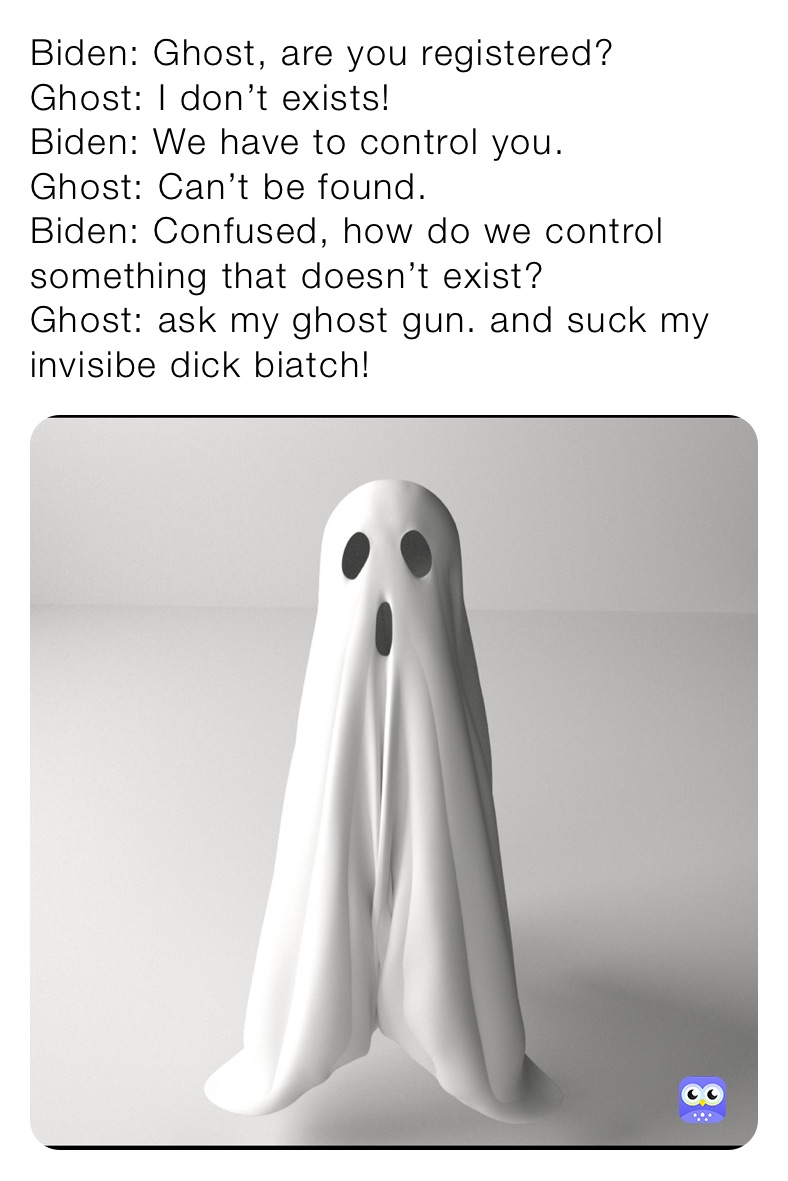 Biden: Ghost, are you registered?
Ghost: I don’t exists!
Biden: We have to control you. 
Ghost: Can’t be found.
Biden: Confused, how do we control something that doesn’t exist? 
Ghost: ask my ghost gun. and suck my invisibe dick biatch!