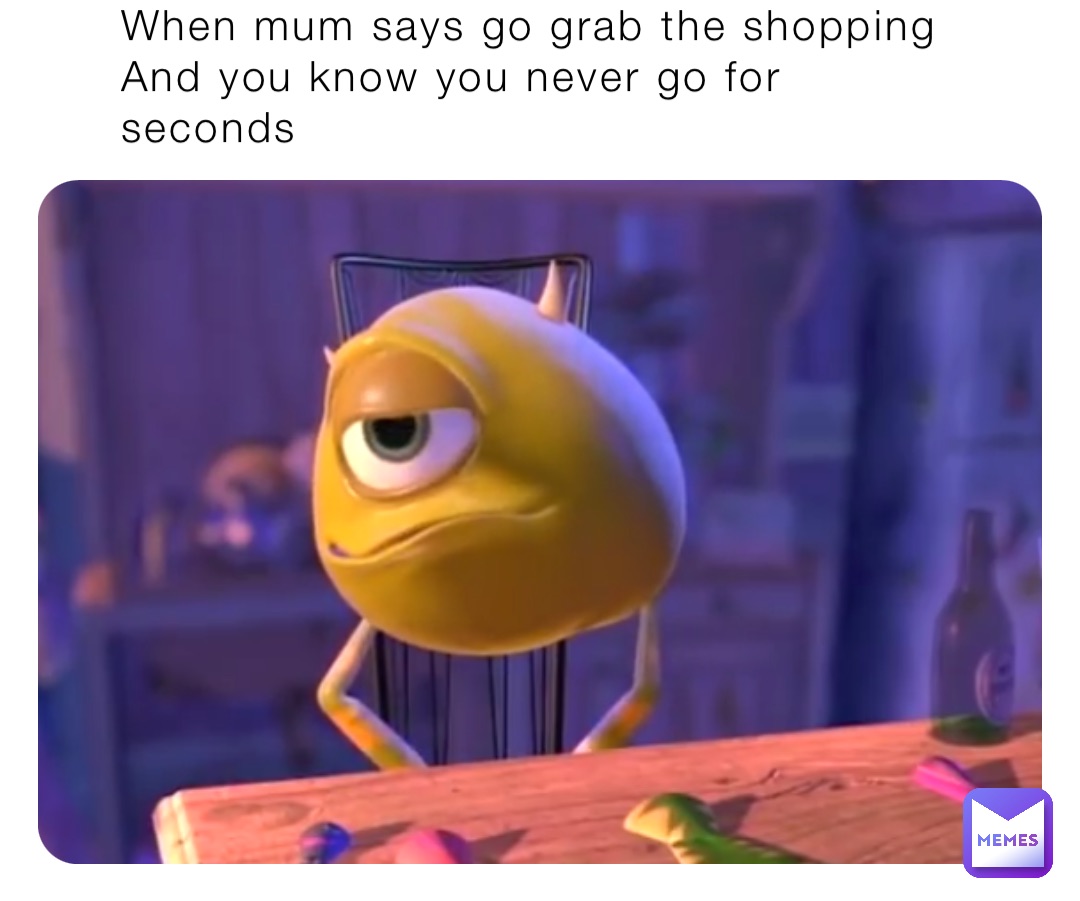 When mum says go grab the shopping 
And you know you never go for seconds