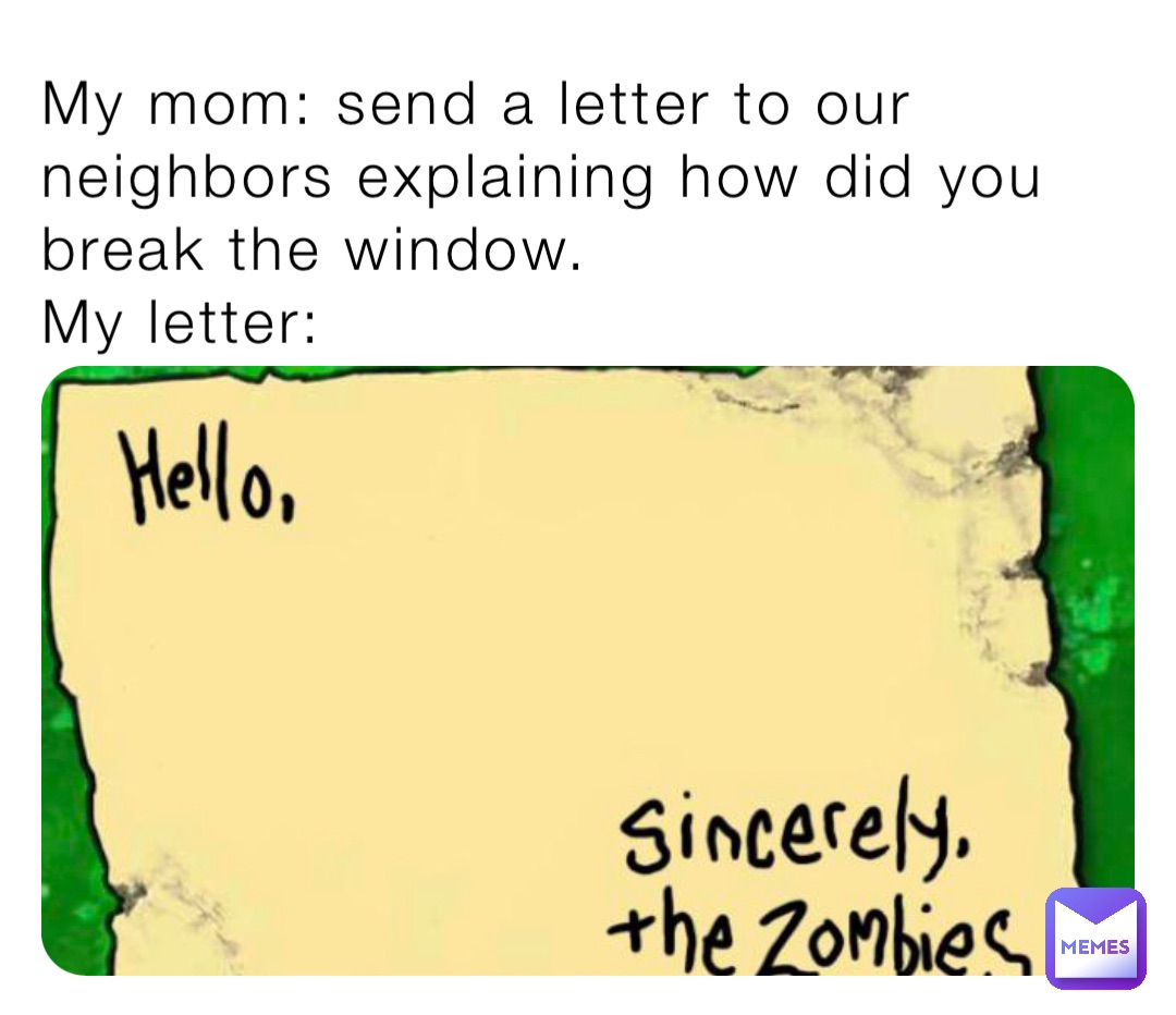 My mom: send a letter to our neighbors explaining how did you break the window.
My letter: