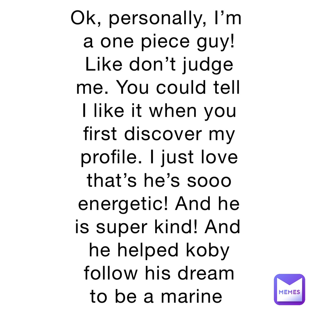 Ok, personally, I’m a one piece guy! Like don’t judge me. You could tell I like it when you first discover my profile. I just love that’s he’s sooo energetic! And he is super kind! And he helped koby follow his dream to be a marine