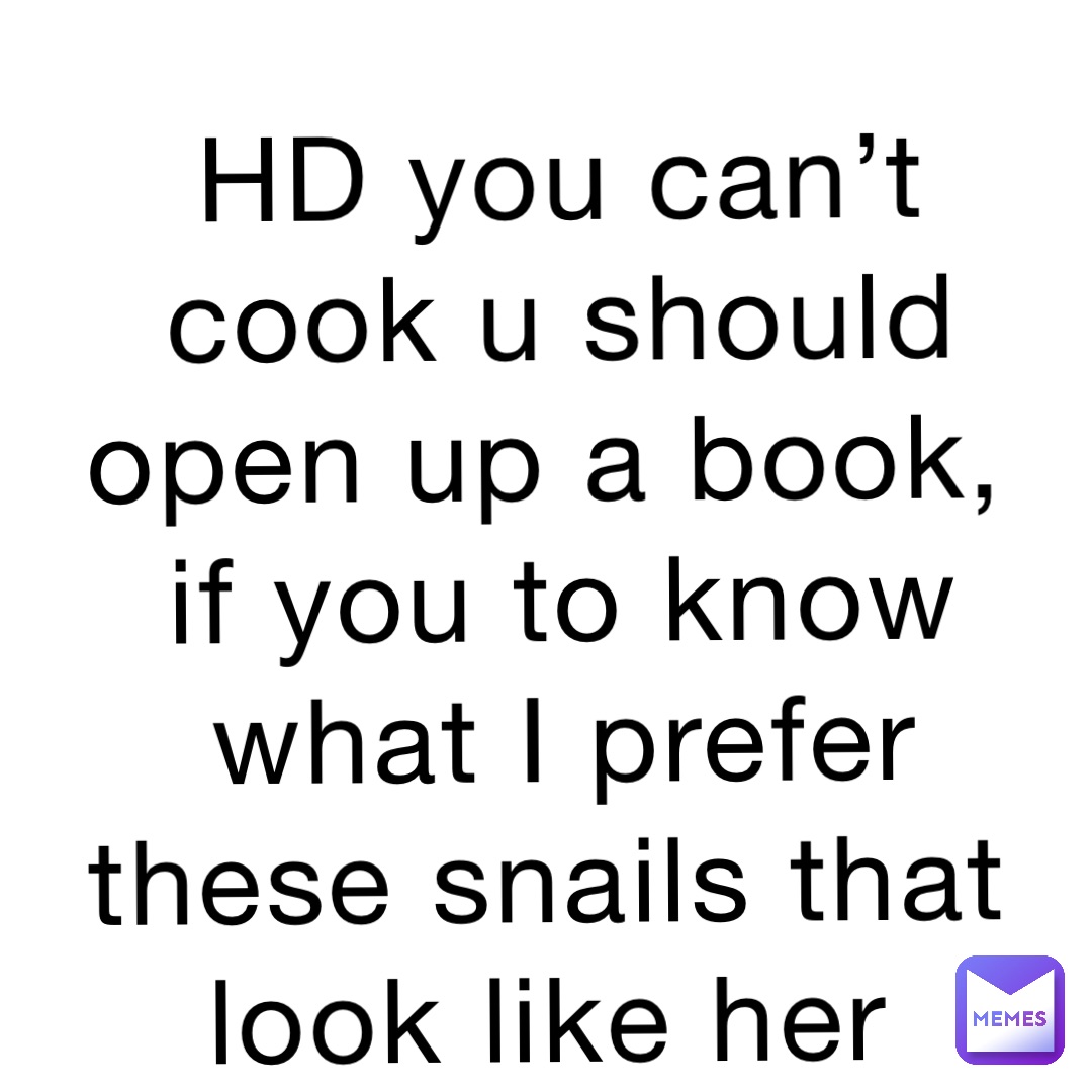 HD you can’t cook u should open up a book, if you to know what I prefer these snails that look like her