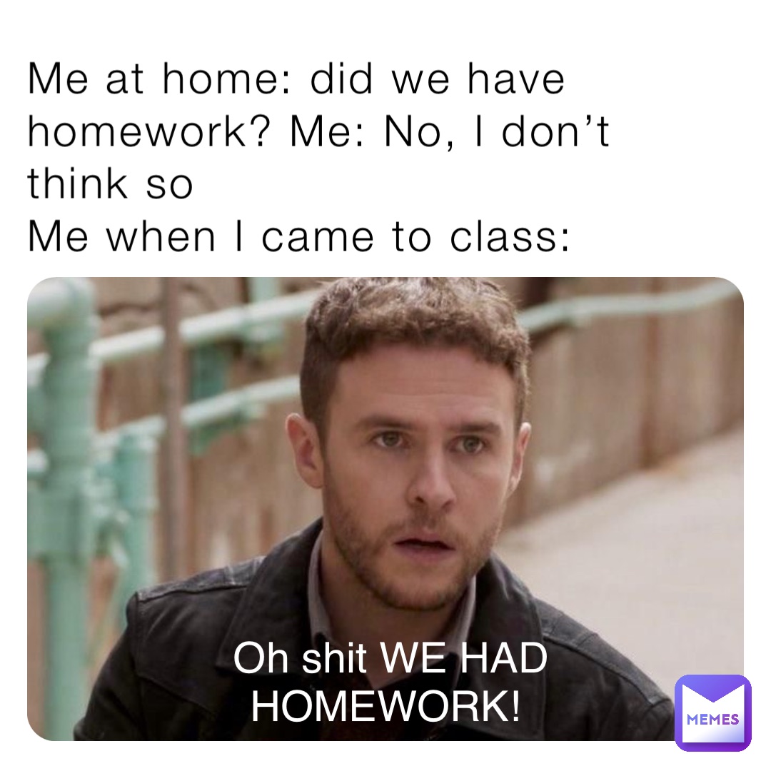 Me at home: did we have homework? Me: No, I don’t think so
Me when I came to class: Oh shit WE HAD HOMEWORK!