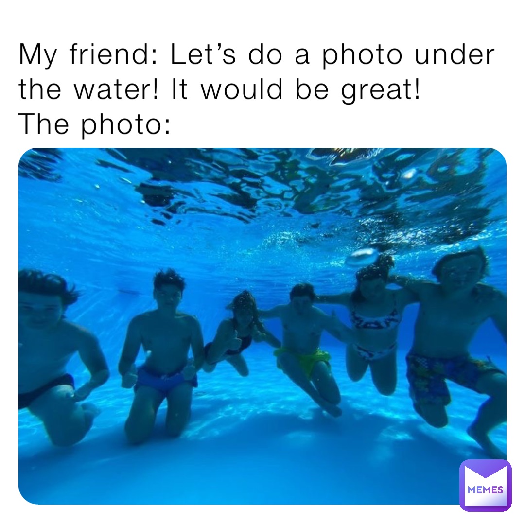 My friend: Let’s do a photo under the water! It would be great!
The photo: