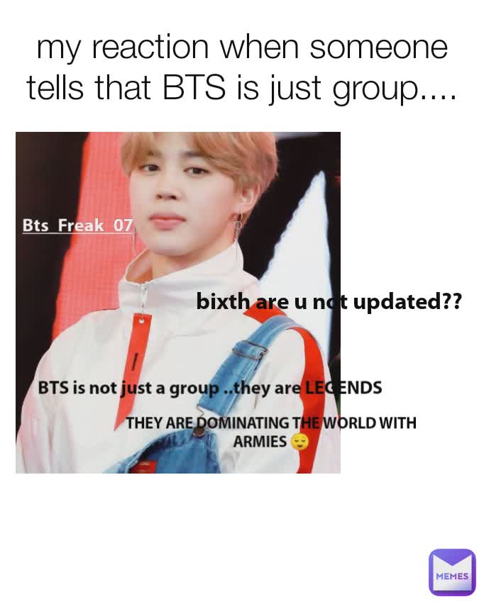 my reaction when someone tells that BTS is just group.... Bts_Freak_07 THEY ARE DOMINATING THE WORLD WITH ARMIES 😌 BTS is not just a group ..they are LEGENDS bixth are u not updated??