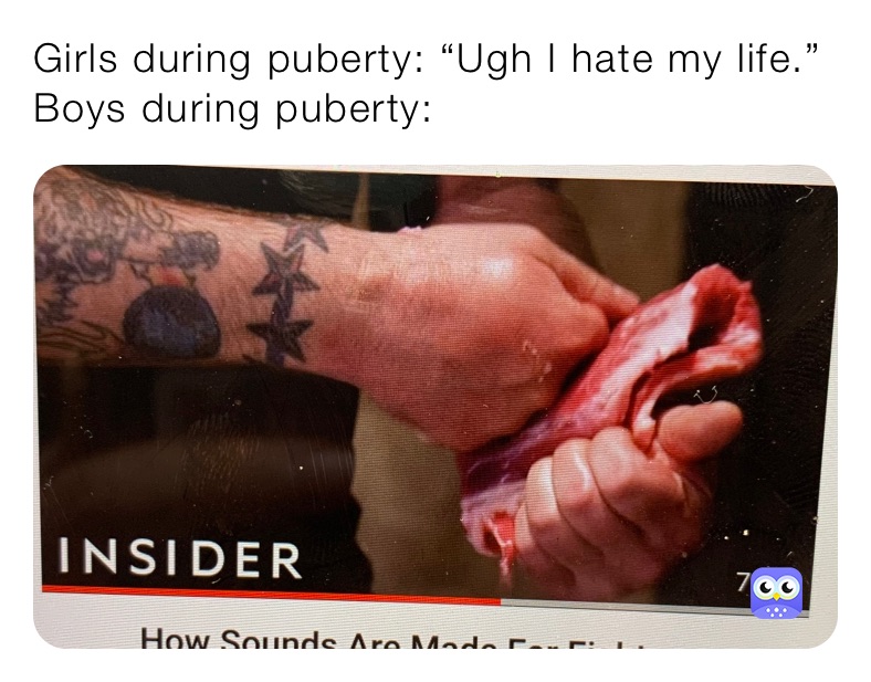 Girls during puberty: “Ugh I hate my life.”
Boys during puberty: