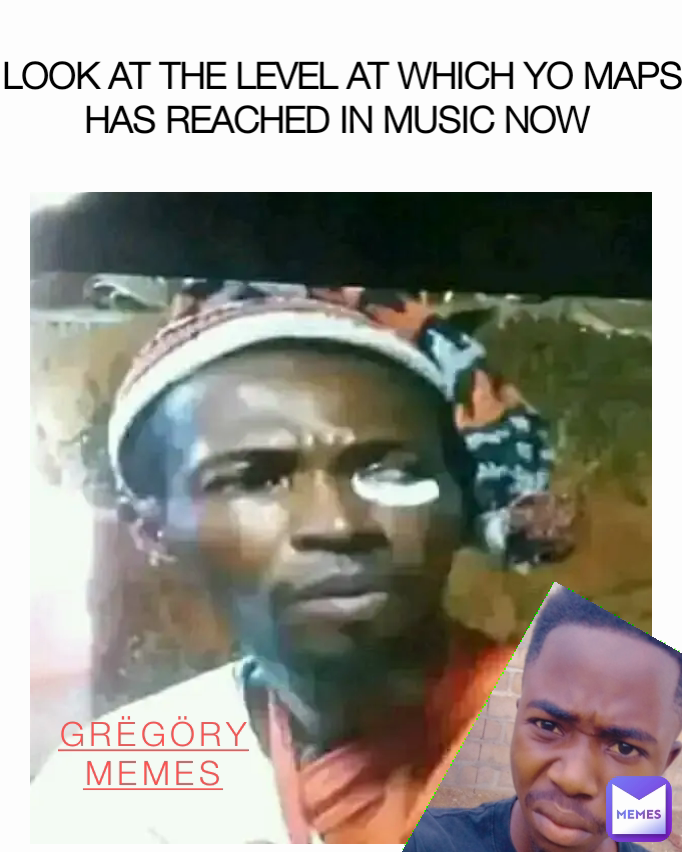 GRËGÖRY
MEMES LOOK AT THE LEVEL AT WHICH YO MAPS HAS REACHED IN MUSIC NOW 