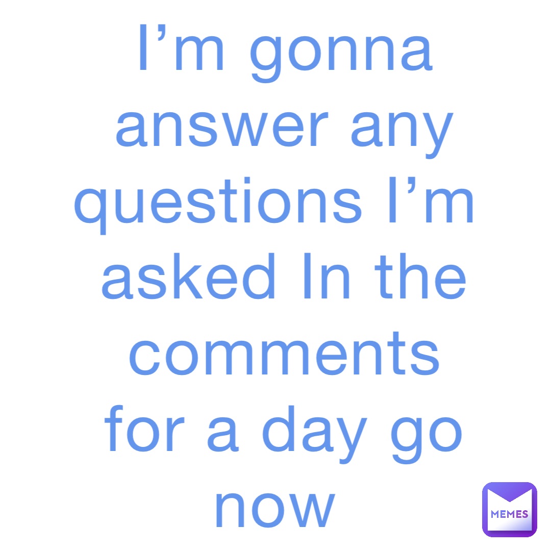 I’m gonna answer any questions I’m asked In the comments for a day go now