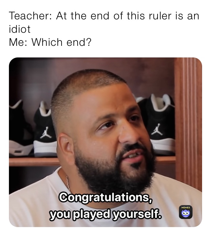 Teacher: At the end of this ruler is an idiot
Me: Which end?