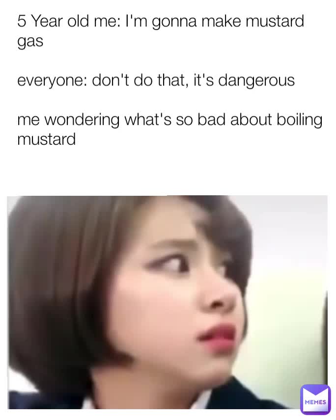 5 Year old me I'm gonna make mustard gas everyone don't do that, it's