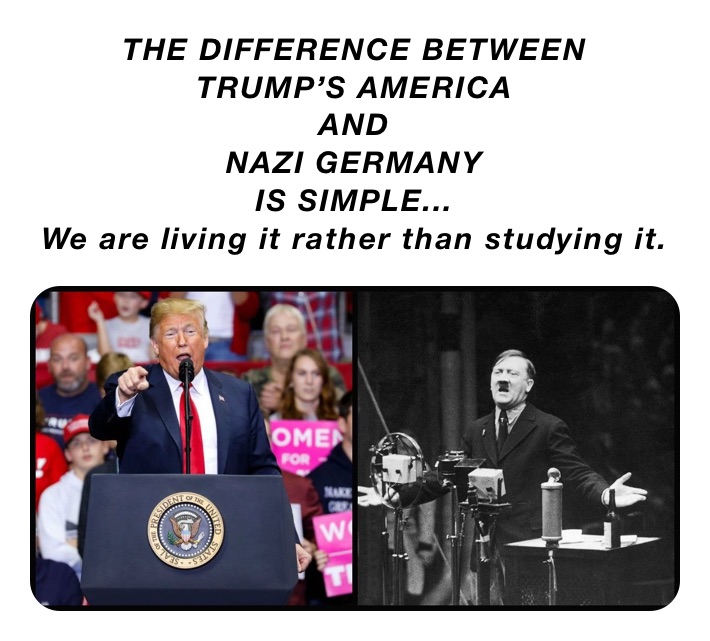THE DIFFERENCE BETWEEN 
TRUMP’S AMERICA
AND
NAZI GERMANY
IS SIMPLE...
We are living it rather than studying it.