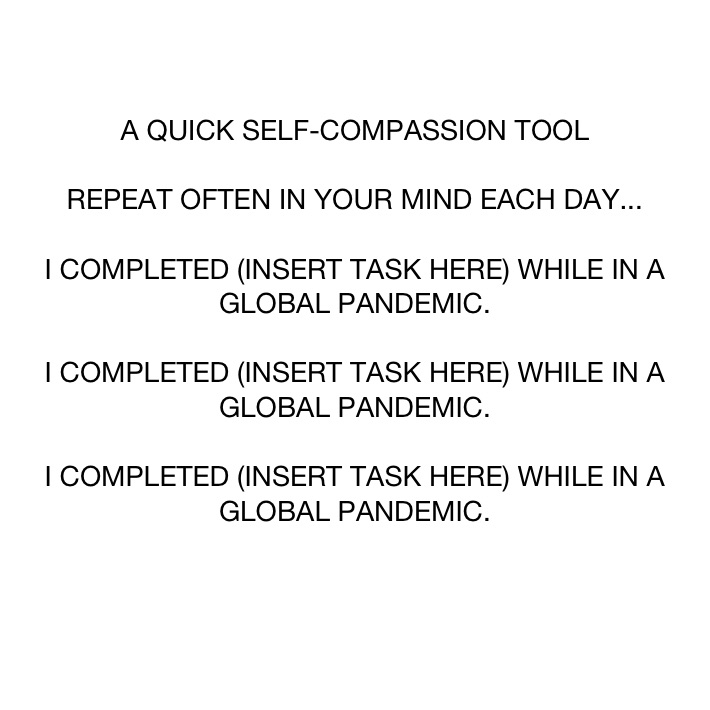 A QUICK SELF-COMPASSION TOOL

REPEAT OFTEN IN YOUR MIND EACH DAY...

I COMPLETED (INSERT TASK HERE) WHILE IN A GLOBAL PANDEMIC.

I COMPLETED (INSERT TASK HERE) WHILE IN A GLOBAL PANDEMIC. 

I COMPLETED (INSERT TASK HERE) WHILE IN A GLOBAL PANDEMIC. 

