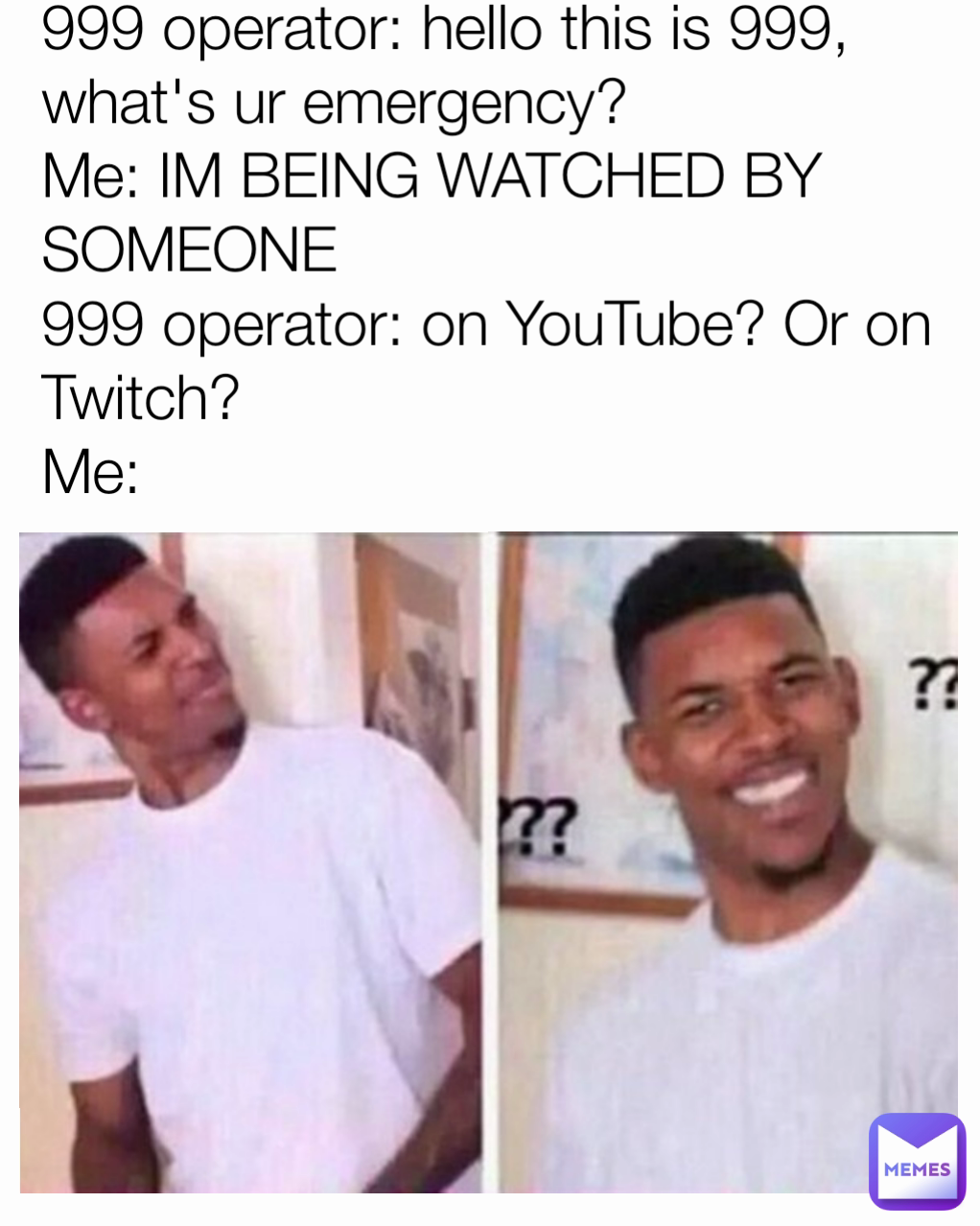 999 operator: hello this is 999, what's ur emergency?
Me: IM BEING WATCHED BY SOMEONE
999 operator: on YouTube? Or on Twitch?
Me: