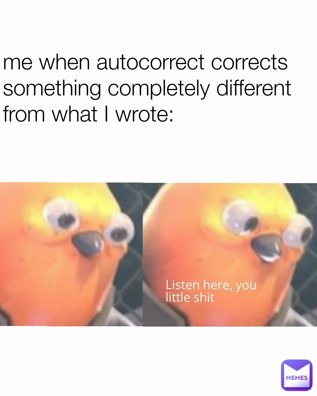 me when autocorrect corrects something completely different from what I wrote: