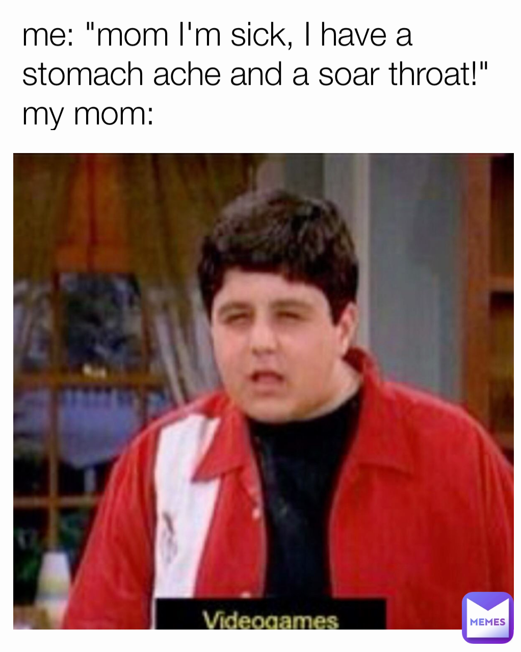 me: "mom I'm sick, I have a stomach ache and a soar throat!"
my mom:
