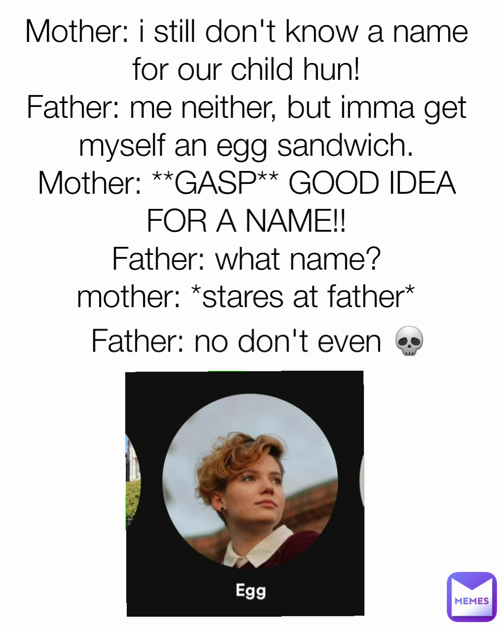 Father: no don't even 💀 mother: *stares at father* Mother: i still don't know a name for our child hun!
Father: me neither, but imma get myself an egg sandwich.
Mother: **GASP** GOOD IDEA FOR A NAME!!
Father: what name?
