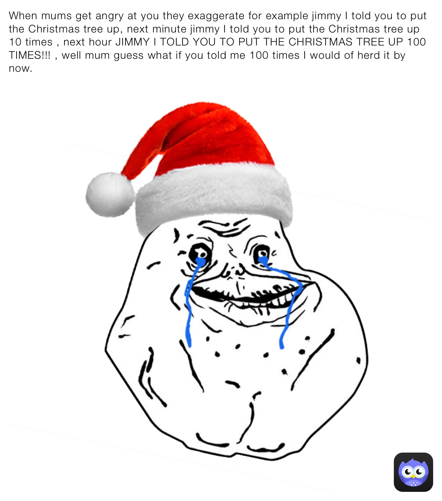 When mums get angry at you they exaggerate for example jimmy I told you to put the Christmas tree up, next minute jimmy I told you to put the Christmas tree up 10 times , next hour JIMMY I TOLD YOU TO PUT THE CHRISTMAS TREE UP 100 TIMES!!! , well mum guess what if you told me 100 times I would of herd it by now.