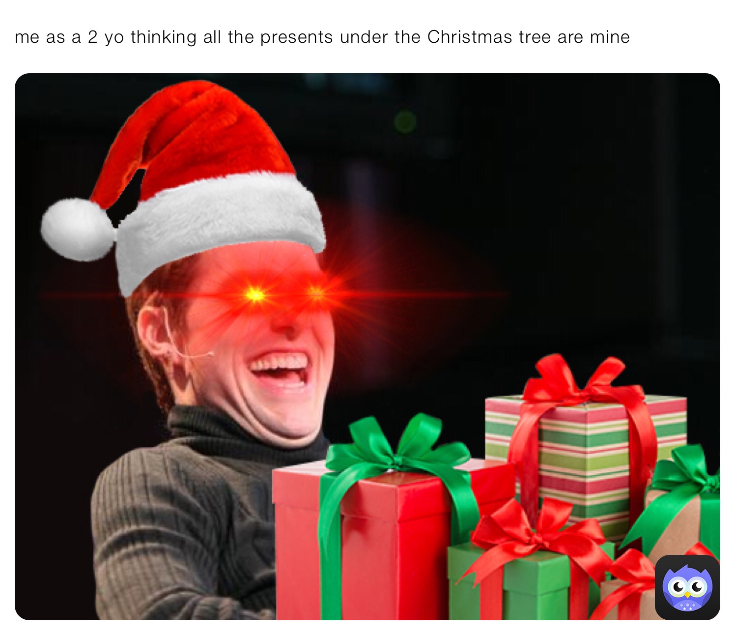 me as a 2 yo thinking all the presents under the Christmas tree are mine
