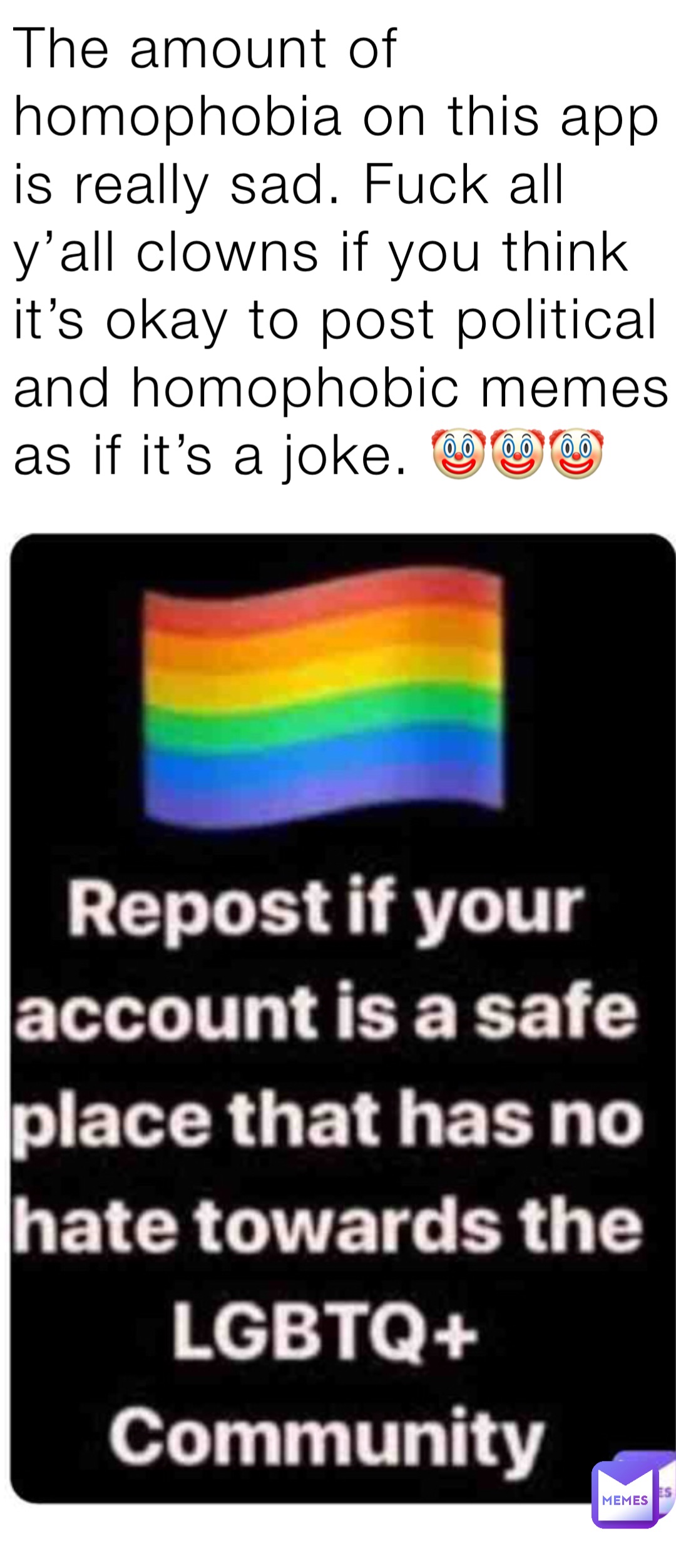 The amount of homophobia on this app is really sad. Fuck all y’all clowns if you think it’s okay to post political and homophobic memes as if it’s a joke. 🤡🤡🤡