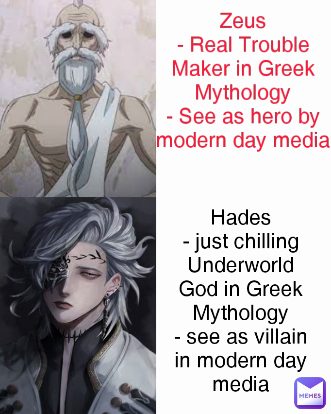 Zeus
- Real Trouble Maker in Greek Mythology
- See as hero by modern day media Hades
- just chilling Underworld God in Greek Mythology
- see as villain in modern day media