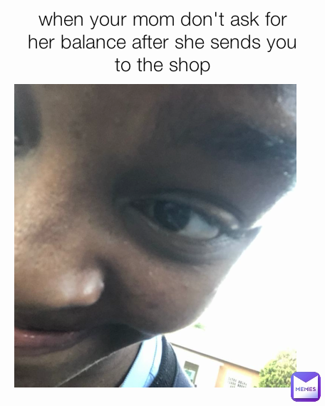 when your mom don't ask for her balance after she sends you to the shop
