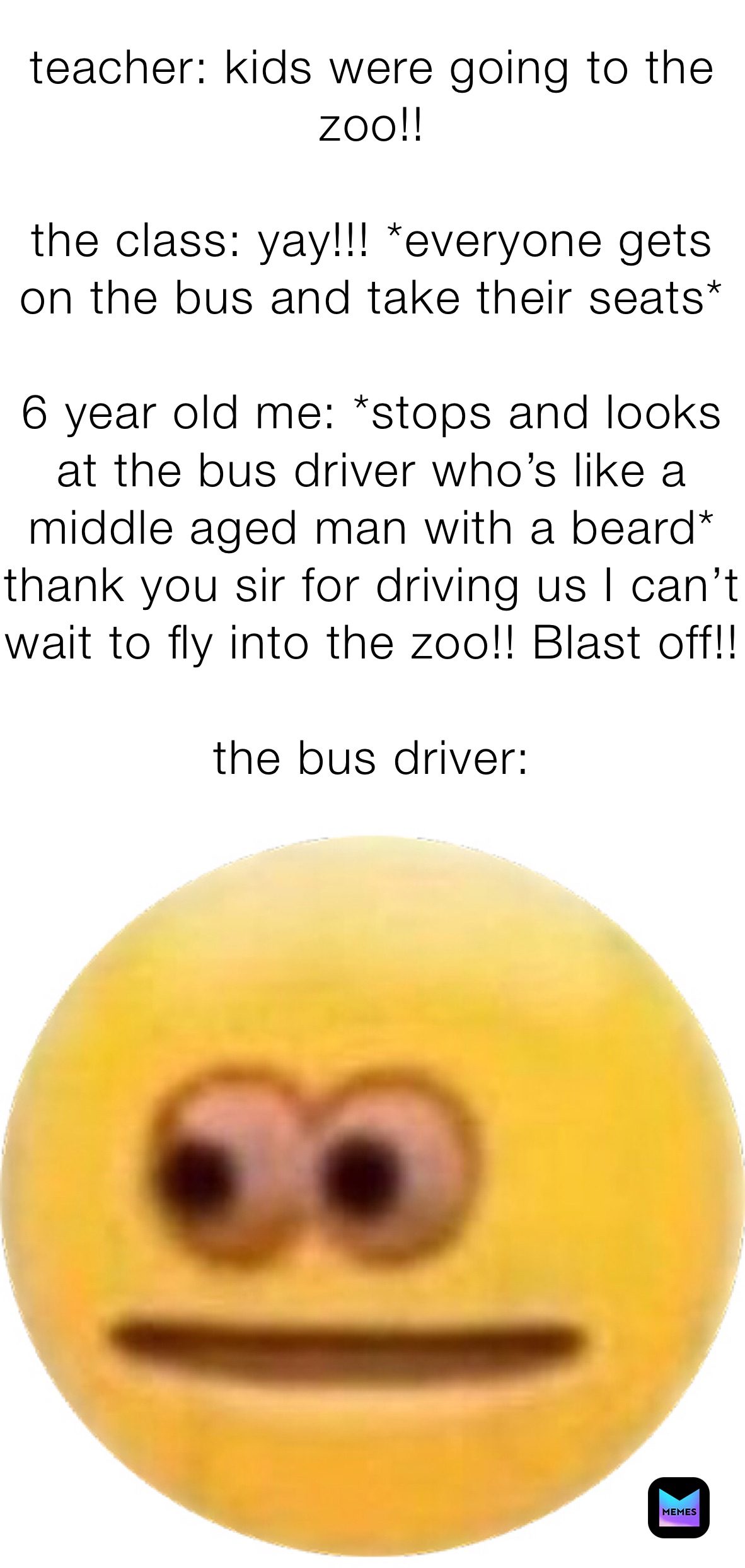teacher: kids were going to the zoo!!

the class: yay!!! *everyone gets on the bus and take their seats*

6 year old me: *stops and looks at the bus driver who’s like a middle aged man with a beard* thank you sir for driving us I can’t wait to fly into the zoo!! Blast off!!

the bus driver: