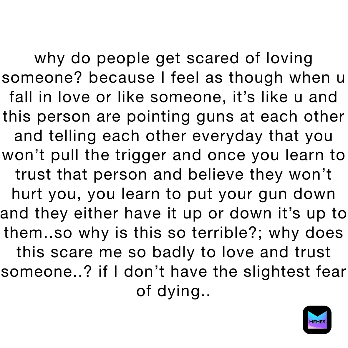 why do people get scared of loving someone? because I feel as though when u fall in love or like someone, it’s like u and this person are pointing guns at each other and telling each other everyday that you won’t pull the trigger and once you learn to trust that person and believe they won’t hurt you, you learn to put your gun down and they either have it up or down it’s up to them..so why is this so terrible?; why does this scare me so badly to love and trust someone..? if I don’t have the slightest fear of dying..