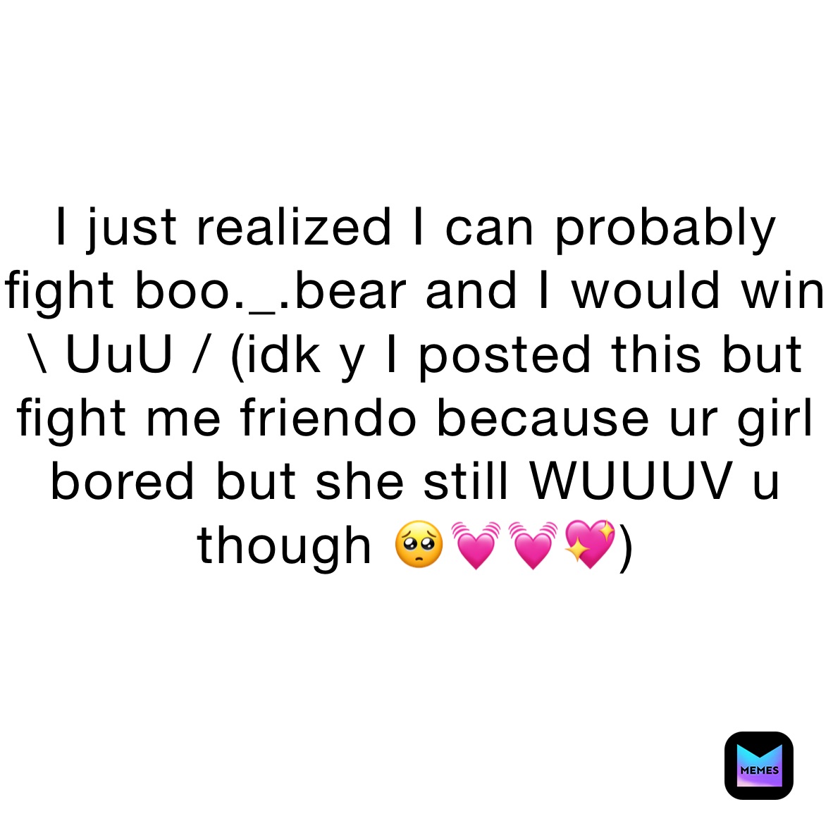 I just realized I can probably fight boo._.bear and I would win \ UuU / (idk y I posted this but fight me friendo because ur girl bored but she still WUUUV u though 🥺💓💓💖)
