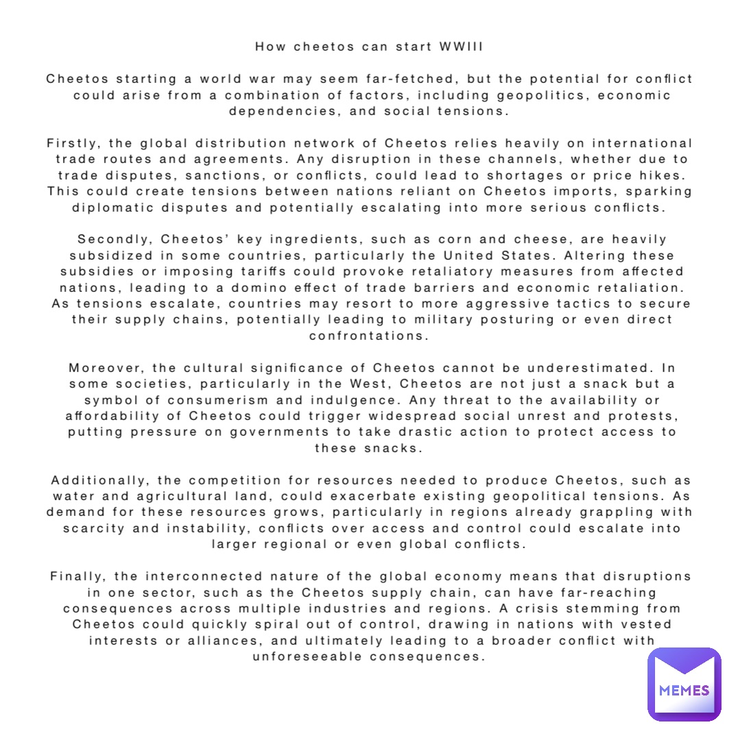 How cheetos can start WWIII

Cheetos starting a world war may seem far-fetched, but the potential for conflict could arise from a combination of factors, including geopolitics, economic dependencies, and social tensions.

Firstly, the global distribution network of Cheetos relies heavily on international trade routes and agreements. Any disruption in these channels, whether due to trade disputes, sanctions, or conflicts, could lead to shortages or price hikes. This could create tensions between nations reliant on Cheetos imports, sparking diplomatic disputes and potentially escalating into more serious conflicts.

Secondly, Cheetos’ key ingredients, such as corn and cheese, are heavily subsidized in some countries, particularly the United States. Altering these subsidies or imposing tariffs could provoke retaliatory measures from affected nations, leading to a domino effect of trade barriers and economic retaliation. As tensions escalate, countries may resort to more aggressive tactics to secure their supply chains, potentially leading to military posturing or even direct confrontations.

Moreover, the cultural significance of Cheetos cannot be underestimated. In some societies, particularly in the West, Cheetos are not just a snack but a symbol of consumerism and indulgence. Any threat to the availability or affordability of Cheetos could trigger widespread social unrest and protests, putting pressure on governments to take drastic action to protect access to these snacks.

Additionally, the competition for resources needed to produce Cheetos, such as water and agricultural land, could exacerbate existing geopolitical tensions. As demand for these resources grows, particularly in regions already grappling with scarcity and instability, conflicts over access and control could escalate into larger regional or even global conflicts.

Finally, the interconnected nature of the global economy means that disruptions in one sector, such as the Cheetos supply chain, can have far-reaching consequences across multiple industries and regions. A crisis stemming from Cheetos could quickly spiral out of control, drawing in nations with vested interests or alliances, and ultimately leading to a broader conflict with unforeseeable consequences.