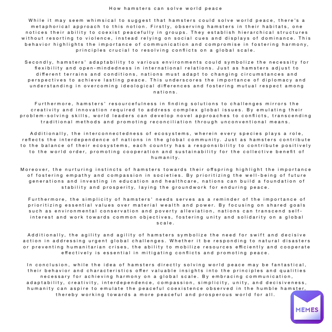 How hamsters can solve world peace

While it may seem whimsical to suggest that hamsters could solve world peace, there’s a metaphorical approach to this notion. Firstly, observing hamsters in their habitats, one notices their ability to coexist peacefully in groups. They establish hierarchical structures without resorting to violence, instead relying on social cues and displays of dominance. This behavior highlights the importance of communication and compromise in fostering harmony, principles crucial to resolving conflicts on a global scale.

Secondly, hamsters’ adaptability to various environments could symbolize the necessity for flexibility and open-mindedness in international relations. Just as hamsters adjust to different terrains and conditions, nations must adapt to changing circumstances and perspectives to achieve lasting peace. This underscores the importance of diplomacy and understanding in overcoming ideological differences and fostering mutual respect among nations.

Furthermore, hamsters’ resourcefulness in finding solutions to challenges mirrors the creativity and innovation required to address complex global issues. By emulating their problem-solving skills, world leaders can develop novel approaches to conflicts, transcending traditional methods and promoting reconciliation through unconventional means.

Additionally, the interconnectedness of ecosystems, wherein every species plays a role, reflects the interdependence of nations in the global community. Just as hamsters contribute to the balance of their ecosystems, each country has a responsibility to contribute positively to the world order, promoting cooperation and sustainability for the collective benefit of humanity.

Moreover, the nurturing instincts of hamsters towards their offspring highlight the importance of fostering empathy and compassion in societies. By prioritizing the well-being of future generations and investing in education and healthcare, nations can build a foundation of stability and prosperity, laying the groundwork for enduring peace.

Furthermore, the simplicity of hamsters’ needs serves as a reminder of the importance of prioritizing essential values over material wealth and power. By focusing on shared goals such as environmental conservation and poverty alleviation, nations can transcend self-interest and work towards common objectives, fostering unity and solidarity on a global scale.

Additionally, the agility and agility of hamsters symbolize the need for swift and decisive action in addressing urgent global challenges. Whether it be responding to natural disasters or preventing humanitarian crises, the ability to mobilize resources efficiently and cooperate effectively is essential in mitigating conflicts and promoting peace.

In conclusion, while the idea of hamsters directly solving world peace may be fantastical, their behavior and characteristics offer valuable insights into the principles and qualities necessary for achieving harmony on a global scale. By embracing communication, adaptability, creativity, interdependence, compassion, simplicity, unity, and decisiveness, humanity can aspire to emulate the peaceful coexistence observed in the humble hamster, thereby working towards a more peaceful and prosperous world for all.