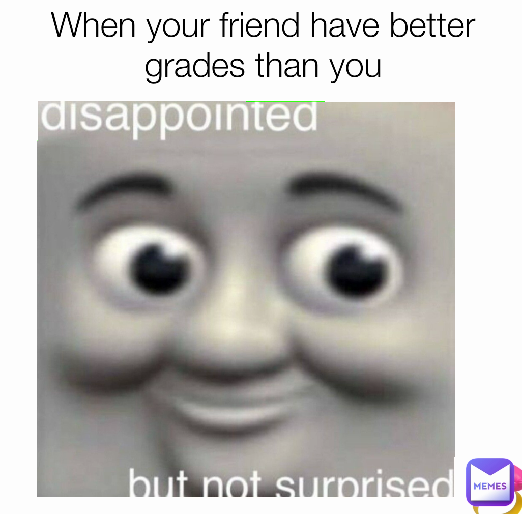 When your friend have better grades than you

