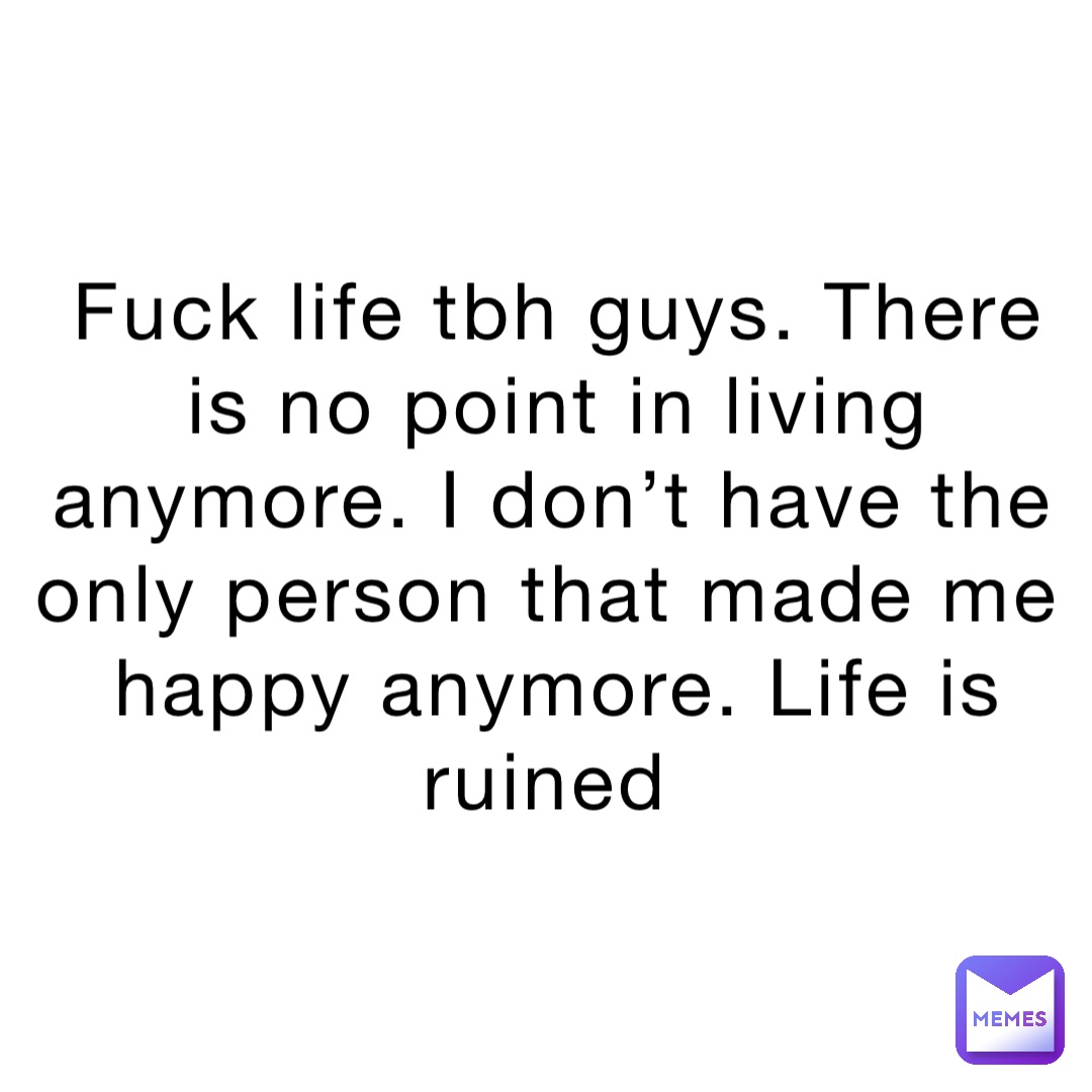 Fuck life tbh guys. There is no point in living anymore. I don’t have the only person that made me happy anymore. Life is ruined