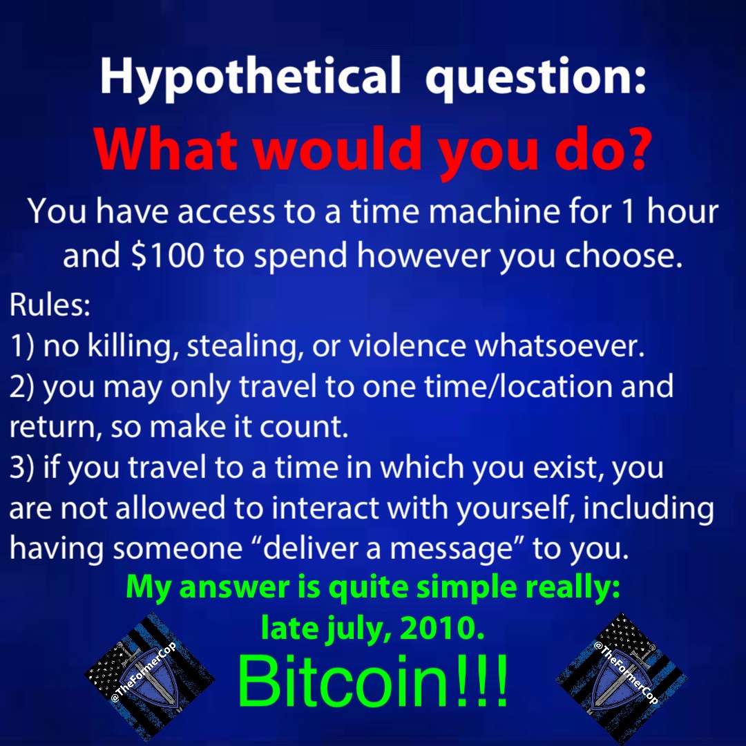 You have access to a time machine for 1 hour and $100 to spend however you choose. Rules:
1) No killing, stealing, or violence whatsoever. 
2) You may only travel to one time/location and return, so make it count. 
3) If you travel to a time in which you exist, you are not allowed to interact with yourself, including having someone “deliver a message” to you. What would you do? My answer is quite simple really:
Late July, 2010. BITCOIN!!!