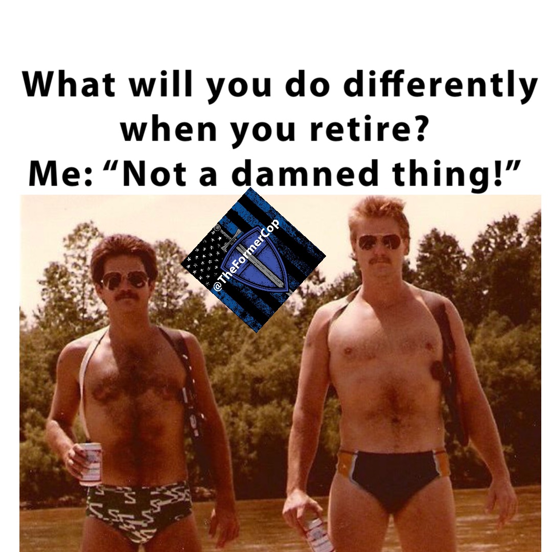 What will you do differently when you retire?
Me: “Not a damned thing!”