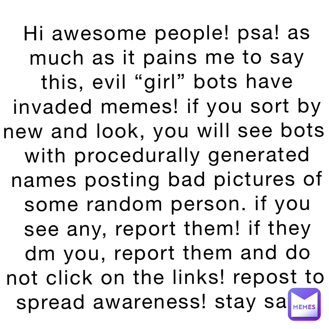 Hi awesome people! PSA! As much as it pains me to say this, evil “girl” bots have invaded Memes! If you sort by new and look, you will see bots with procedurally generated names posting bad pictures of some random person. If you see any, report them! If they DM you, report them and do NOT click on the links! Repost to spread awareness! Stay safe!