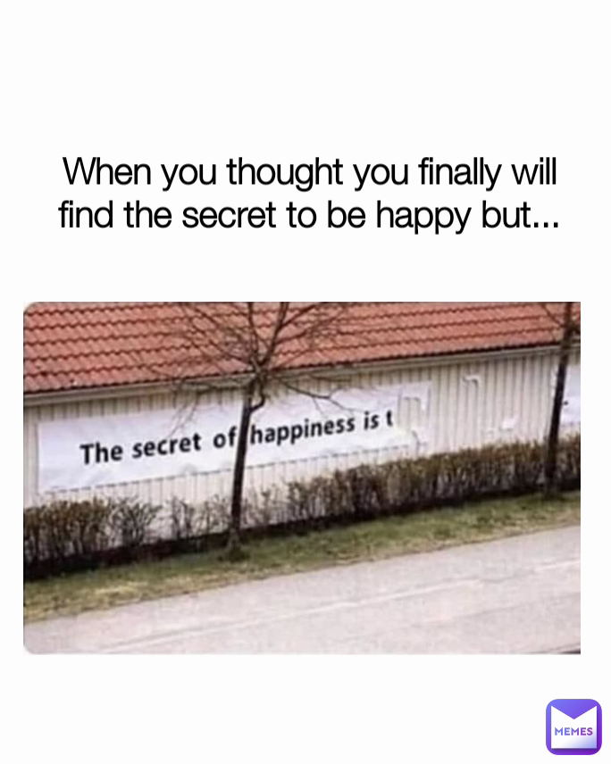 When you thought you finally will find the secret to be happy but...