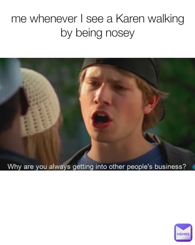 me whenever I see a Karen walking by being nosey