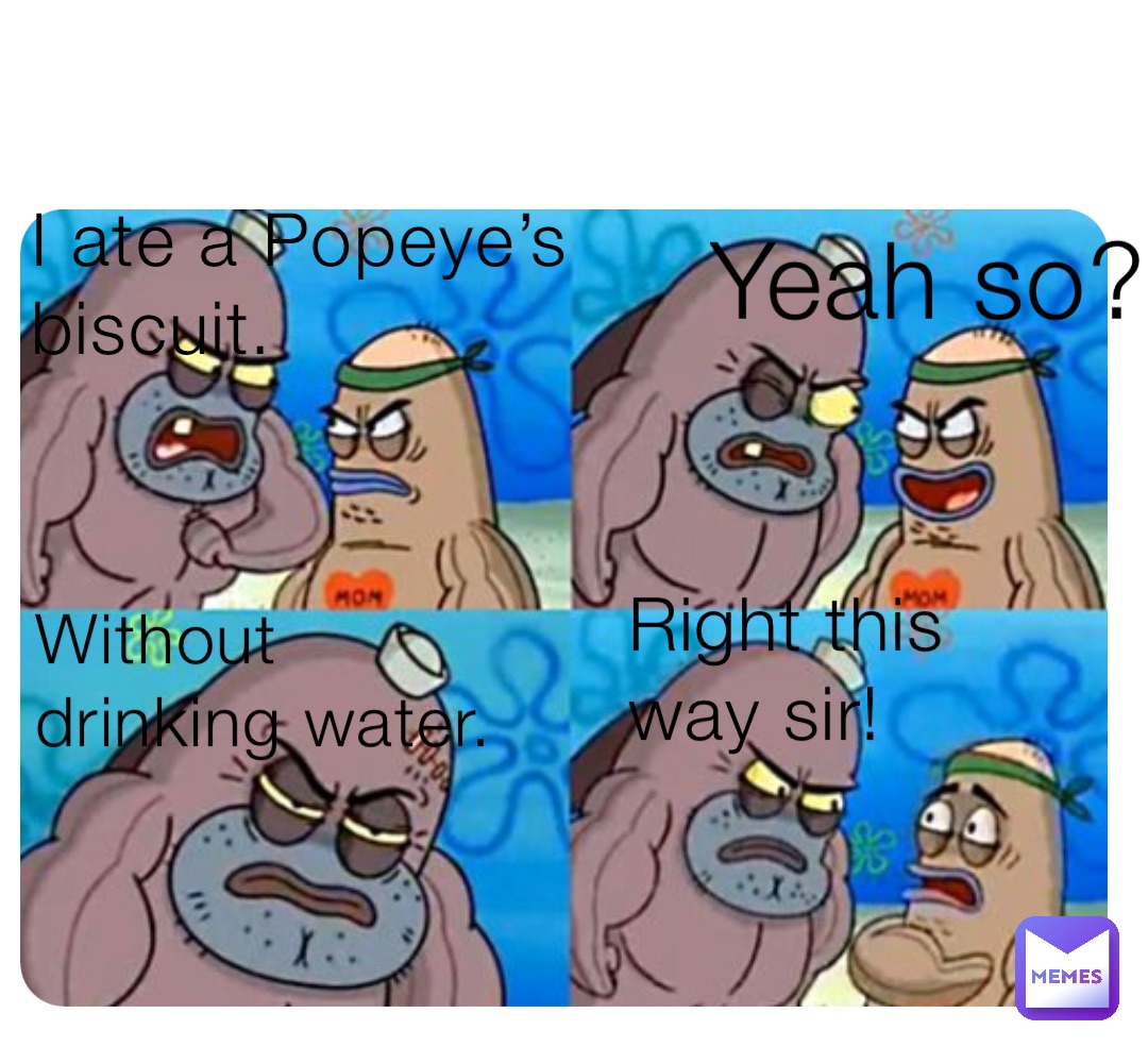 I ate a Popeye’s biscuit. Yeah so? Without drinking water. Right this way sir!