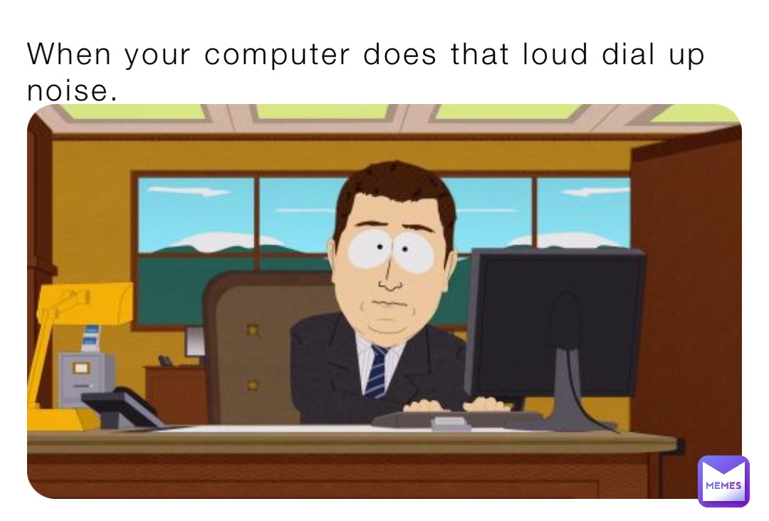 When your computer does that loud dial up noise.