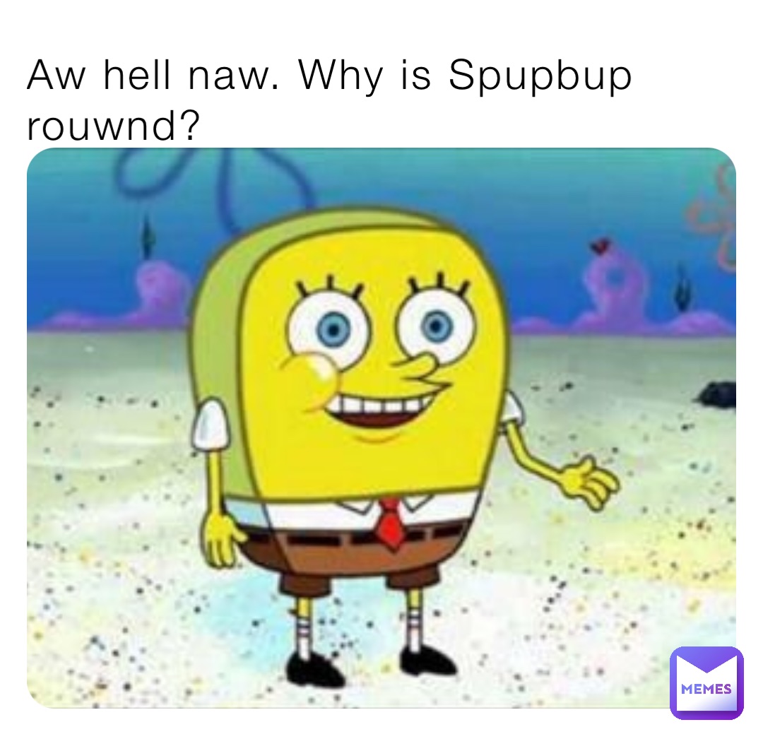 Aw hell naw. Why is Spupbup rouwnd?