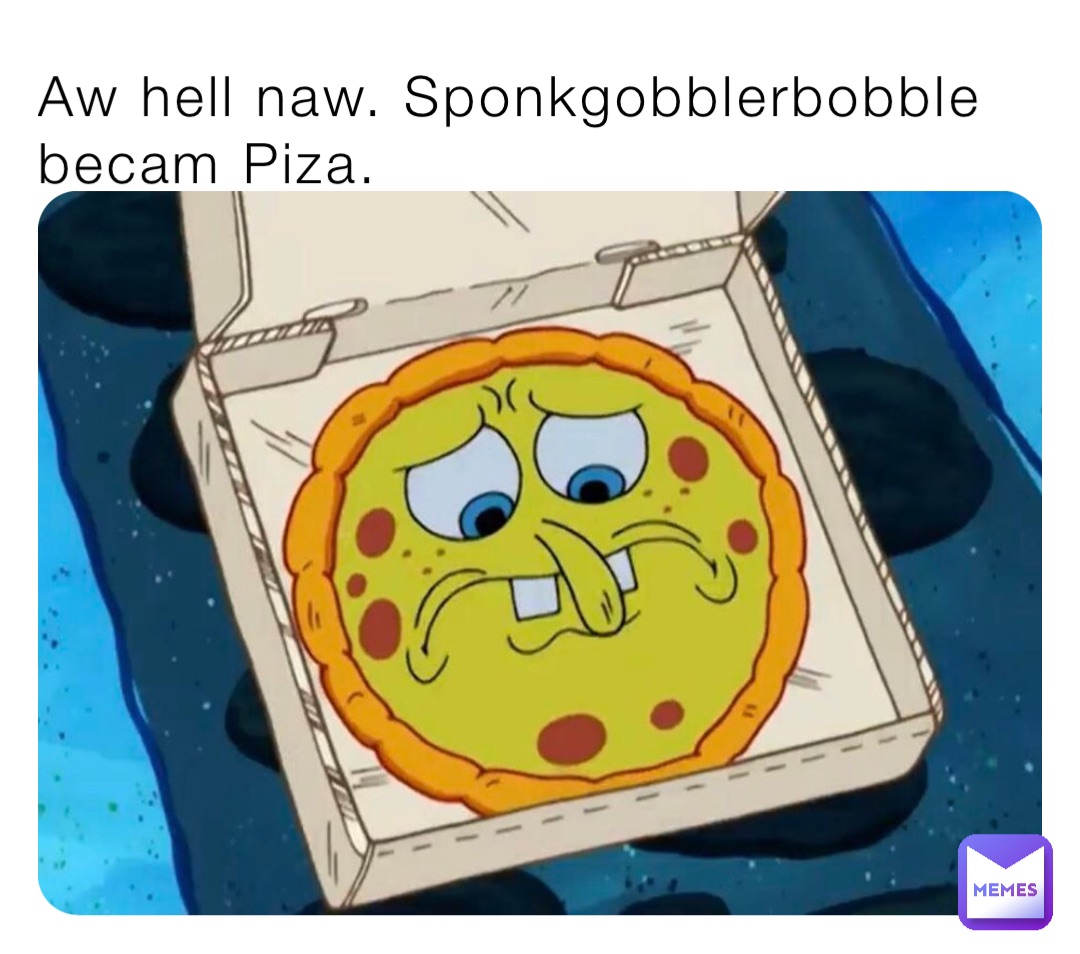 Aw hell naw. Sponkgobblerbobble becam Piza.